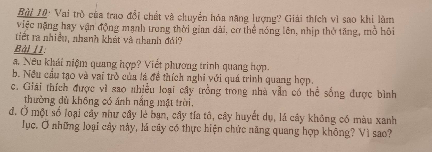 Vai trò của trao đổi chất và chuyển hóa năng lượng? Giải thích vì sao khi làm 
việc nặng hay vận động mạnh trong thời gian dài, cơ thể nóng lên, nhịp thở tăng, mồ hôi 
tiết ra nhiều, nhanh khát và nhanh đói? 
Bài 11: 
a. Nêu khái niệm quang hợp? Viết phương trình quang hợp. 
b. Nêu cấu tạo và vai trò của lá để thích nghi với quá trình quang hợp. 
c. Giải thích được vì sao nhiều loại cây trồng trong nhà vẫn có thể sống được bình 
thường dù không có ánh nắng mặt trời. 
d. Ở một số loại cây như cây lẻ bạn, cây tía tô, cây huyết dụ, lá cây không có màu xanh 
lục. Ở những loại cây này, lá cây có thực hiện chức năng quang hợp không? Vì sao?