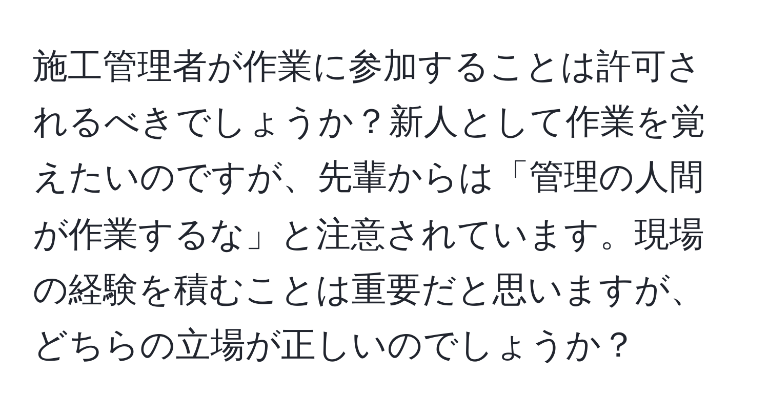 施工管理者が作業に参加することは許可されるべきでしょうか？新人として作業を覚えたいのですが、先輩からは「管理の人間が作業するな」と注意されています。現場の経験を積むことは重要だと思いますが、どちらの立場が正しいのでしょうか？