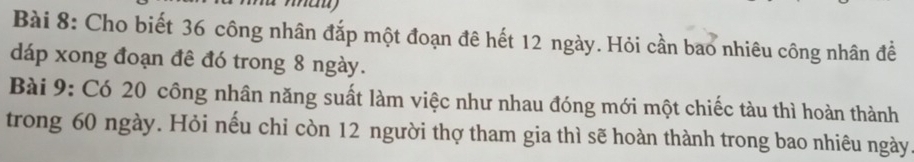 Cho biết 36 công nhân đắp một đoạn đê hết 12 ngày. Hỏi cần bao nhiêu công nhân đề 
dáp xong đoạn đê đó trong 8 ngày. 
Bài 9: Có 20 công nhân năng suất làm việc như nhau đóng mới một chiếc tàu thì hoàn thành 
trong 60 ngày. Hỏi nếu chỉ còn 12 người thợ tham gia thì sẽ hoàn thành trong bao nhiêu ngày