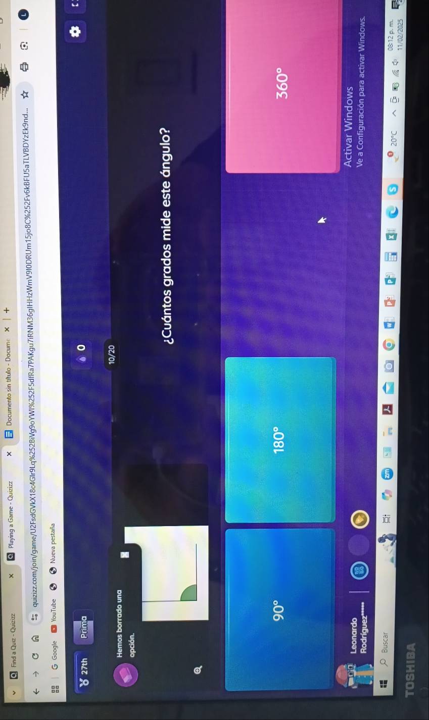Find a Quiz - Quizizz Playing a Game - Quizizz Documento sin título - Docume
quizizz.com/join/game/U2FsdGVkX18c4GIr9Lq%252BiVg9oYWI%252F5dfRa7PAKgu7iRNM36gIHHzWmV9I0DRUm15jo8C%252Fv6kBFU5aTLVBDYzEk9nd...
G Google YouTube Nueva pestaña
b 27th Prima
0
10/20
Hemos borrado una
opción.
¿Cuántos grados mide este ángulo?
90°
180°
360°
Activar Windows
Leonardo Ve a Configuración para activar Windows.
Rodríguez**
Buscar
08:12 p. m.
11/02/2025
TOSHIBA