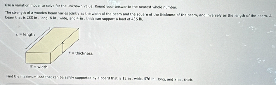 Use a variation model to solve for the unknown value. Round your answer to the nearest whole number.
The strength of a wooden beam varies jointly as the width of the beam and the square of the thickness of the beam, and inversely as the length of the beam. A
beam that is 288 in . long, 6 in . wide, and 4 in . thick can support a load of 436 Ib.
Find the maximum load that can be safely supported by a board that is 12 in . wide, 576 in . long, and 8 in . thick.