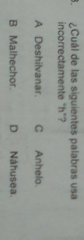 ¿Cuál de las siguientes palabras usa
incorrectamente “ h ”?
A Deshilvanar. C Anhelo.
B Malhechor. D Náhusea.