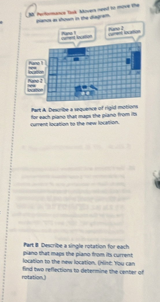 Performance Task Movers need to move the 

pianos as shown in the diagram. 
Pano 1 Piano D 
current location 
Part A Describe a sequence of rigid motions 
for each piano that maps the piano from its 
current location to the new location. 
Part B Describe a single rotation for each 
piano that maps the piano from its current 
location to the new location. (Hint: You can 
find two reflections to determine the center of 
rotation.)
