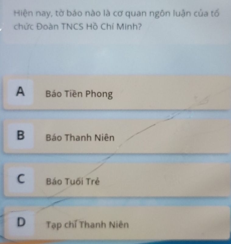 Hiện nay, tờ báo nào là cơ quan ngôn luận của tổ
chức Đoàn TNCS Hồ Chí Minh?
A Báo Tiền Phong
B Báo Thanh Niên
C Báo Tuối Trẻ
D Tạp chí Thanh Niên