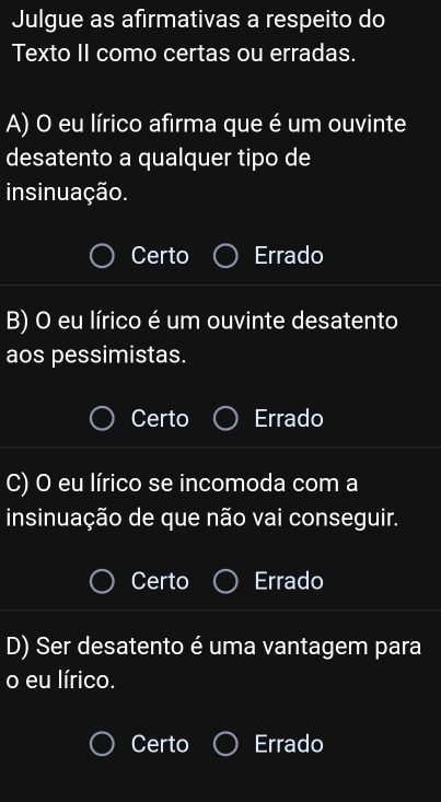 Julgue as afirmativas a respeito do
Texto II como certas ou erradas.
A) O eu lírico afirma que é um ouvinte
desatento a qualquer tipo de
insinuação.
Certo Errado
B) O eu lírico é um ouvinte desatento
aos pessimistas.
Certo Errado
C) O eu lírico se incomoda com a
insinuação de que não vai conseguir.
Certo Errado
D) Ser desatento é uma vantagem para
o eu lírico.
Certo Errado