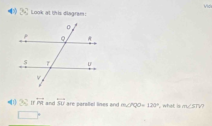 Vid 
Look at this diagram: 
D  x_A If overleftrightarrow PR and overleftrightarrow SU are parallel lines and m∠ PQO=120° , what is m∠ STV ?
□°