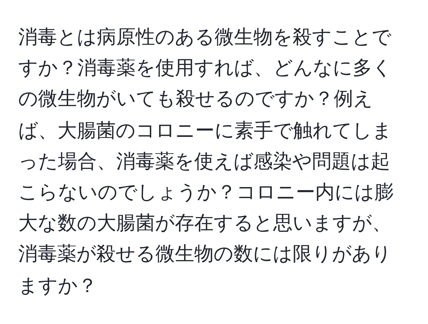 消毒とは病原性のある微生物を殺すことですか？消毒薬を使用すれば、どんなに多くの微生物がいても殺せるのですか？例えば、大腸菌のコロニーに素手で触れてしまった場合、消毒薬を使えば感染や問題は起こらないのでしょうか？コロニー内には膨大な数の大腸菌が存在すると思いますが、消毒薬が殺せる微生物の数には限りがありますか？