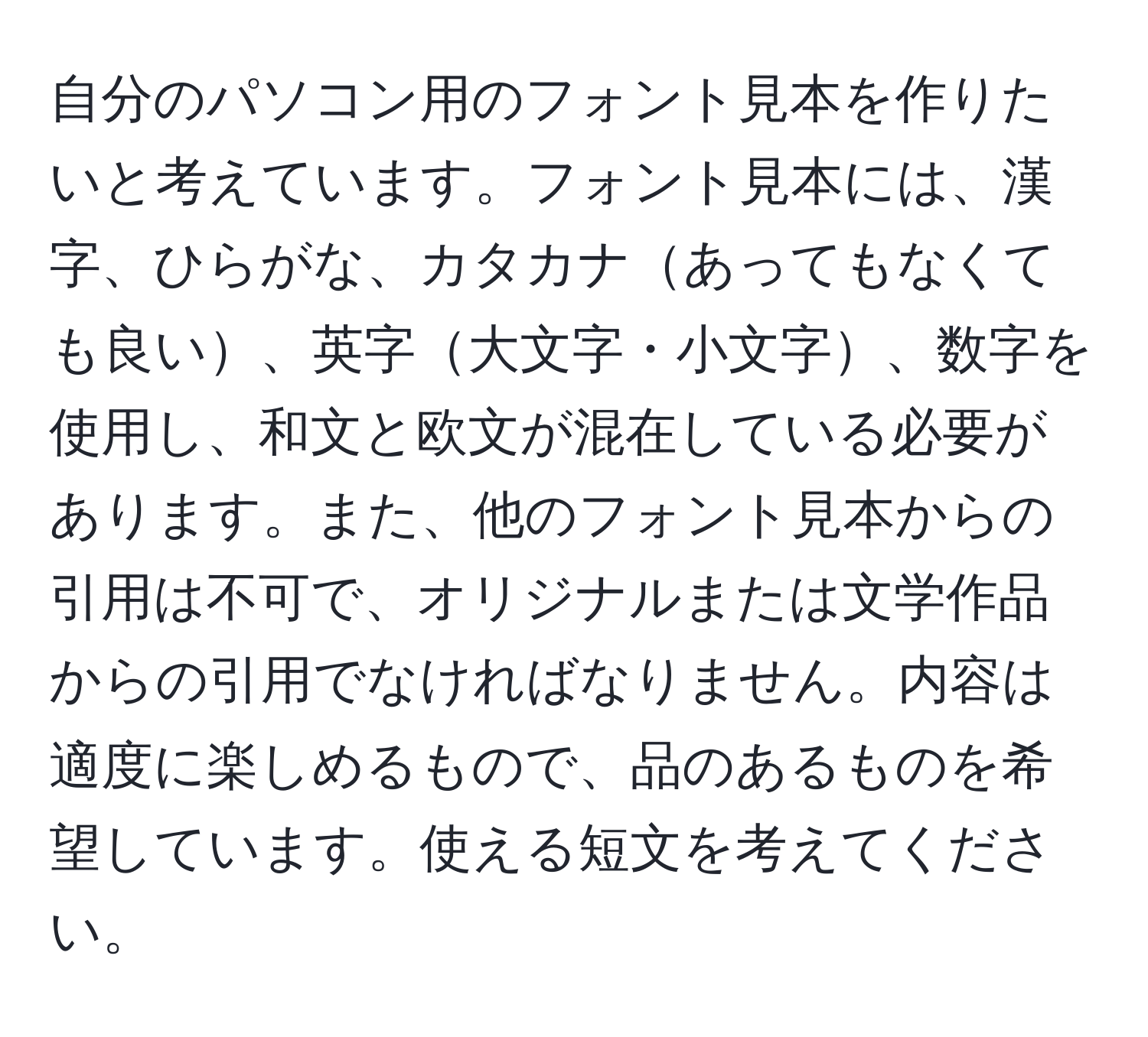 自分のパソコン用のフォント見本を作りたいと考えています。フォント見本には、漢字、ひらがな、カタカナあってもなくても良い、英字大文字・小文字、数字を使用し、和文と欧文が混在している必要があります。また、他のフォント見本からの引用は不可で、オリジナルまたは文学作品からの引用でなければなりません。内容は適度に楽しめるもので、品のあるものを希望しています。使える短文を考えてください。