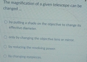 The magnification of a given telescope can be
changed ...
by putting a shade on the objective to change its
effective diameter.
only by changing the objective lens or mirror.
by reducing the resolving power.
by changing eyepieces