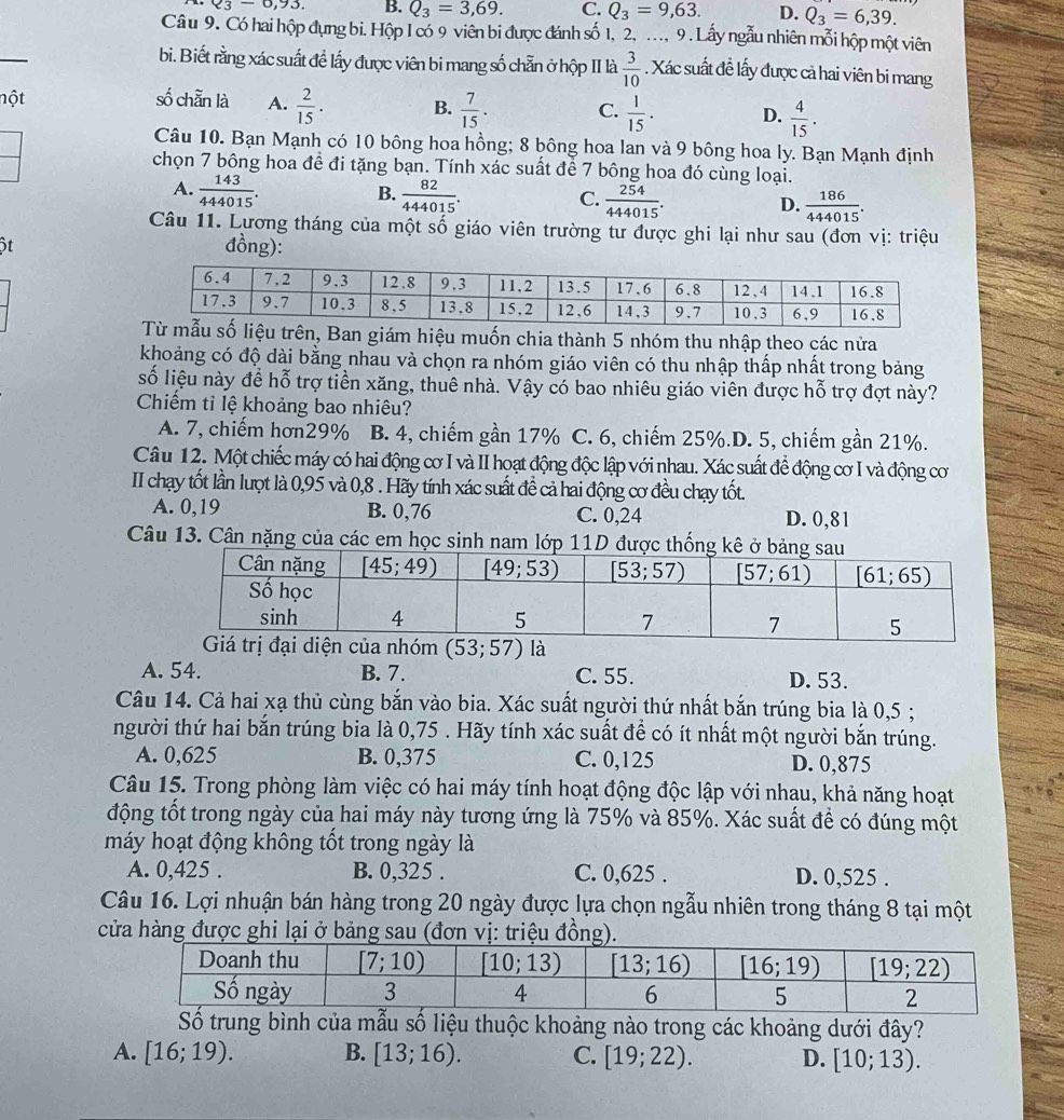 Q_3-0,93. B. Q_3=3,69. C. Q_3=9,63. D. Q_3=6,39.
Câu 9. Có hai hộp đựng bi. Hộp I có 9 viên bi được đánh số 1, 2, ..., 9 . Lấy ngẫu nhiên mỗi hộp một viên
bi. Biết rằng xác suất để lấy được viên bi mang số chẵn ở hộp II là  3/10 . Xác suất đề lấy được cả hai viên bi mang
nột số chẵn là A.  2/15 . B.  7/15 . C.  1/15 . D.  4/15 .
Câu 10. Bạn Mạnh có 10 bông hoa hồng; 8 bông hoa lan và 9 bông hoa ly. Bạn Mạnh định
chọn 7 bông hoa đề đi tặng bạn. Tính xác suất để 7 bông hoa đó cùng loại.
B.
A.  143/444015 .  82/444015 .  254/444015 . D.  186/444015 .
C.
Câu 11. Lương tháng của một số giáo viên trường tư được ghi lại như sau (đơn vị: triệu
 
đồng):
giám hiệu muốn chia thành 5 nhóm thu nhập theo các nửa
khoảng có độ dài bằng nhau và chọn ra nhóm giáo viên có thu nhập thấp nhất trong bảng
số liệu này để hỗ trợ tiền xăng, thuê nhà. Vậy có bao nhiêu giáo viên được hỗ trợ đợt này?
Chiếm tỉ lệ khoảng bao nhiêu?
A. 7, chiếm hơn29% B. 4, chiếm gần 17% C. 6, chiếm 25%.D. 5, chiếm gần 21%.
Câu 12. Một chiếc máy có hai động cơ I và II hoạt động độc lập với nhau. Xác suất để động cơ I và động cơ
II chạy tốt lần lượt là 0,95 và 0,8 . Hãy tính xác suất đề cả hai động cơ đều chạy tốt.
A. 0,19 B. 0,76 C. 0,24 D. 0,81
Câu 13. Cân nặng của các em học sinh nam lớp 11D được th
Giá trị đại diện của nhóm (53;57) là
A. 54. B. 7. C. 55. D. 53.
Câu 14. Cả hai xạ thủ cùng bắn vào bia. Xác suất người thứ nhất bắn trúng bia là 0,5 ;
người thứ hai bắn trúng bia là 0,75 . Hãy tính xác suất để có ít nhất một người bắn trúng.
A. 0,625 B. 0,375 C. 0,125 D. 0,875
Câu 15. Trong phòng làm việc có hai máy tính hoạt động độc lập với nhau, khả năng hoạt
động tốt trong ngày của hai máy này tương ứng là 75% và 85%. Xác suất để có đúng một
máy hoạt động không tốt trong ngày là
A. 0,425 . B. 0,325 . C. 0,625 . D. 0,525 .
Câu 16. Lợi nhuận bán hàng trong 20 ngày được lựa chọn ngẫu nhiên trong tháng 8 tại một
cửa hàng được ghi lại ở bảng sau (đơn vị: triệu đồng
Số trung bình của mẫu số liệu thuộc khoảng nào trong các khoảng dưới đây?
A. [16;19). B. [13;16). C. [19;22). D. [10;13).