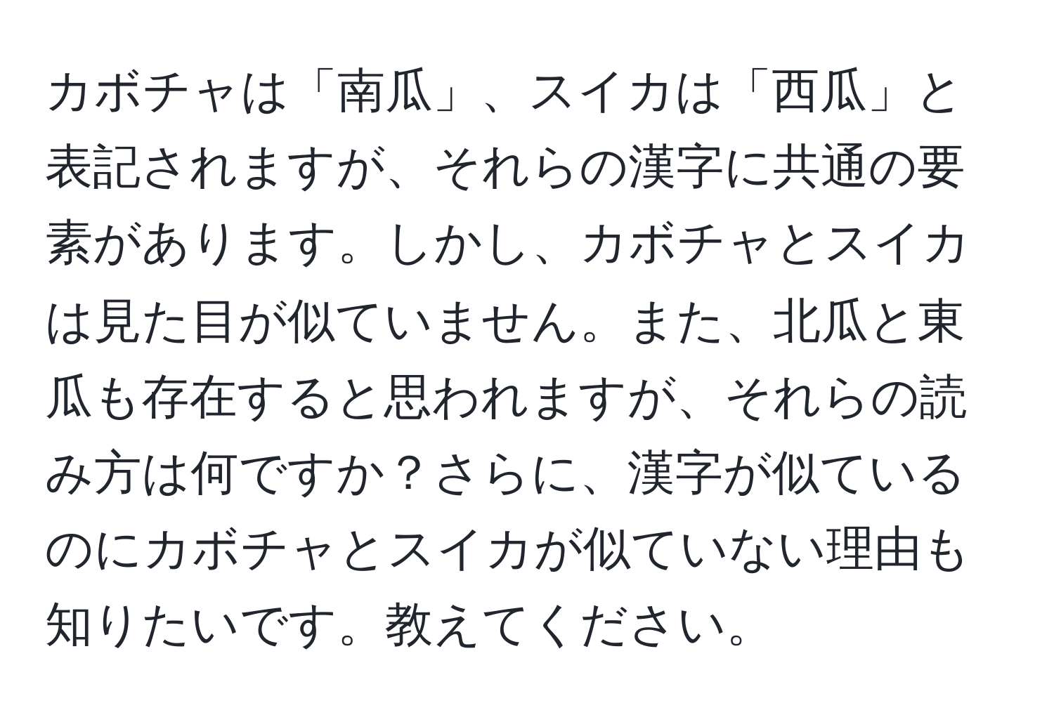 カボチャは「南瓜」、スイカは「西瓜」と表記されますが、それらの漢字に共通の要素があります。しかし、カボチャとスイカは見た目が似ていません。また、北瓜と東瓜も存在すると思われますが、それらの読み方は何ですか？さらに、漢字が似ているのにカボチャとスイカが似ていない理由も知りたいです。教えてください。