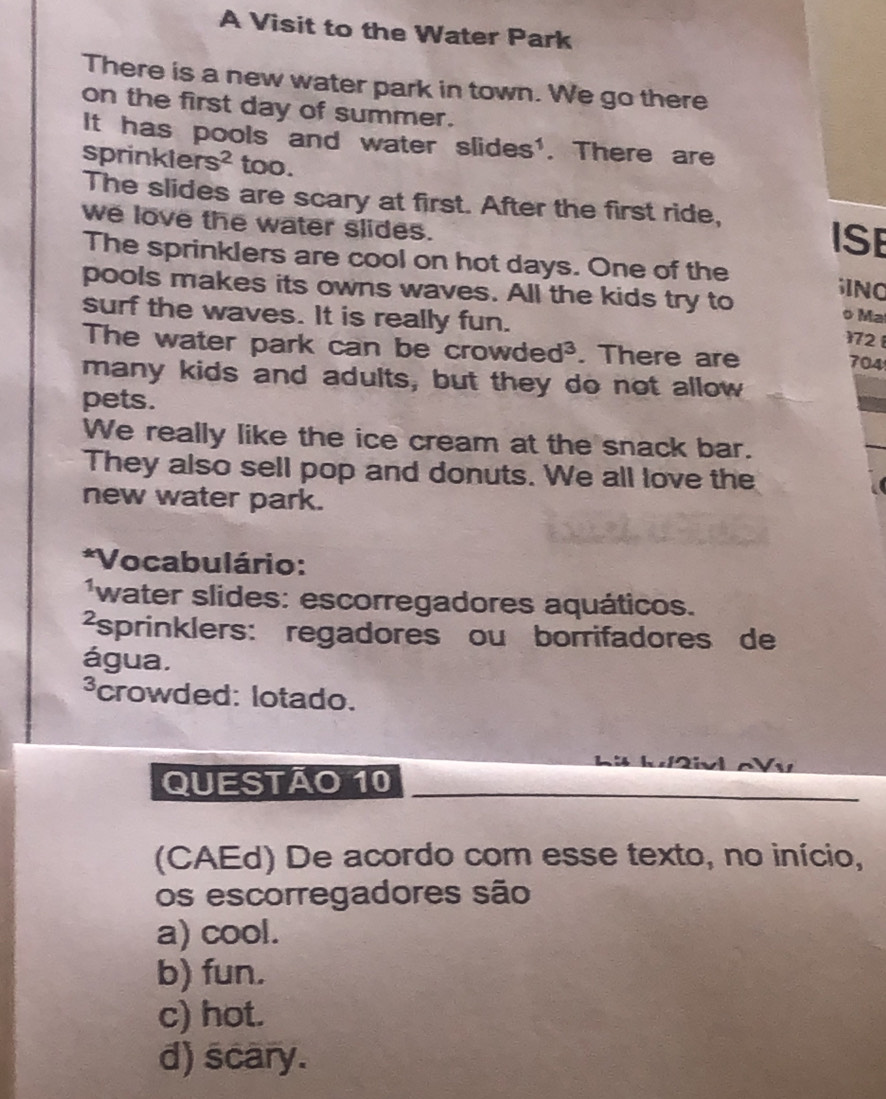 A Visit to the Water Park
There is a new water park in town. We go there
on the first day of summer.
It has pools and water slides'. There are
sprinkler s^2 too.
The slides are scary at first. After the first ride, ISE
we love the water slides.
The sprinklers are cool on hot days. One of the INO
pools makes its owns waves. All the kids try to o Ma
surf the waves. It is really fun.
172 
The water park can be crowded³. . There are
704
many kids and adults, but they do not allow
pets.
We really like the ice cream at the snack bar.
They also sell pop and donuts. We all love the
new water park.
*Vocabulário:
water slides: escorregadores aquáticos.
²sprinklers: regadores ou borrifadores de
água.
³crowded: lotado.

QUESTÃo 10
(CAEd) De acordo com esse texto, no início,
os escorregadores são
a) cool.
b) fun.
c) hot.
d) scary.