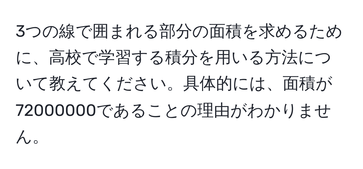 3つの線で囲まれる部分の面積を求めるために、高校で学習する積分を用いる方法について教えてください。具体的には、面積が72000000であることの理由がわかりません。