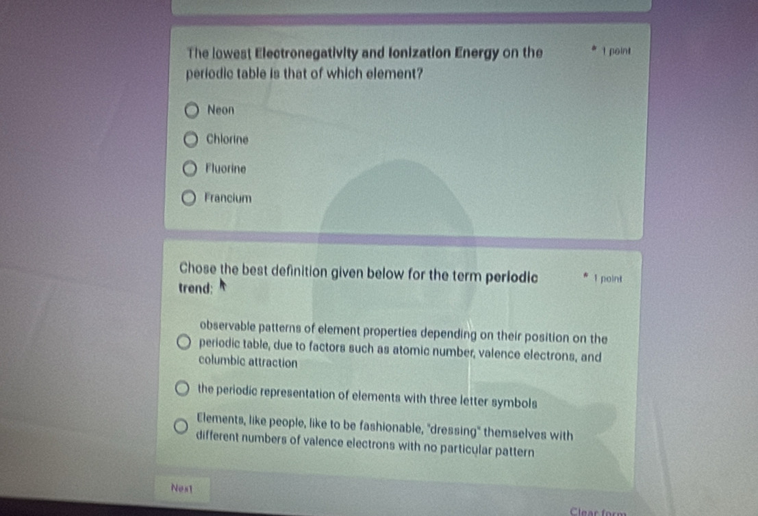 The lowest Electronegativity and Ionization Energy on the I point
periodic table is that of which element?
Neon
Chlorine
Fluorine
Francium
Chose the best definition given below for the term perlodic 1 point
trend:
observable patterns of element properties depending on their position on the
periodic table, due to factors such as atomic number, valence electrons, and
columbic attraction
the periodic representation of elements with three letter symbols
Elements, like people, like to be fashionable, "dressing" themselves with
different numbers of valence electrons with no particular pattern
Nest
Clear form
