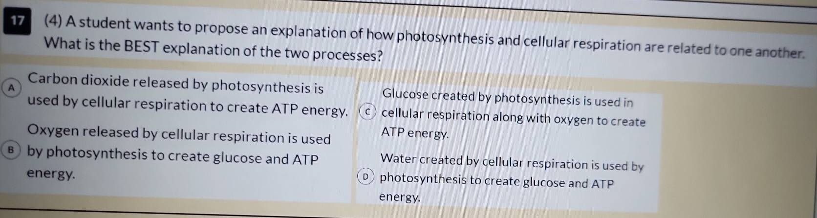 17 (4) A student wants to propose an explanation of how photosynthesis and cellular respiration are related to one another.
What is the BEST explanation of the two processes?
A
Carbon dioxide released by photosynthesis is Glucose created by photosynthesis is used in
used by cellular respiration to create ATP energy. cellular respiration along with oxygen to create
Oxygen released by cellular respiration is used
ATP energy.
B by photosynthesis to create glucose and ATP
Water created by cellular respiration is used by
energy.
photosynthesis to create glucose and ATP
energy.