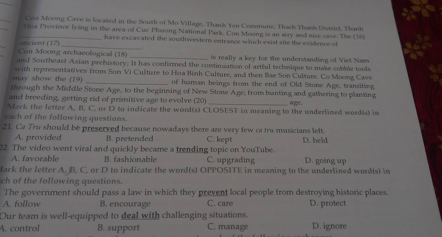 Con Moong Cave is located in the South of Mo Village, Thanh Yen Commune, Thach Thanh District, Thanh
_Hoa Province lying in the area of Cuc Phuong National Park. Con Moong is an airy and nice cave. The (16)
have excavated the southwestern entrance which exist site the evidence of
ancient (17)_
.
Con Moong archaeological (18) _is really a key for the understanding of Viet Nam
and Southeast Asian prehistory; It has confirmed the continuation of artful technique to make cobble tools
with representatives from Son Vi Culture to Hoa Binh Culture, and then Bae Son Culture. Co Moong Cave
may show the (19) _of human beings from the end of Old Stone Age, transiting
through the Middle Stone Age, to the beginning of New Stone Age; from hunting and gathering to planting
and breeding, getting rid of primitive age to evolve (20) _age.
Mark the letter A, B, C, or D to indicate the word(s) CLOSEST in meaning to the underlined word(s) in
each of the following questions.
21. Ca Tru should be preserved because nowadays there are very few ca tru musicians left.
A. provided B. pretended C. kept D. held
22. The video went viral and quickly became a trending topic on YouTube.
A. favorable B. fashionable C. upgrading D. going up
lark the letter A, B, C, or D to indicate the word(s) OPPOSITE in meaning to the underlined word(s) in
ch of the following questions.
The government should pass a law in which they prevent local people from destroying historic places.
A. follow B. encourage C. care D. protect
Our team is well-equipped to deal with challenging situations.
A. control B. support C. manage D. ignore