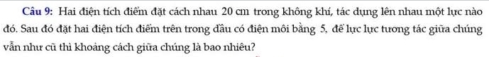 Hai điện tích điểm đặt cách nhau 20 cm trong không khí, tác dụng lên nhau một lực nào 
đó. Sau đó đặt hai điện tích điểm trên trong đầu có điện môi bằng 5, để lực lực tương tác giữa chúng 
vẫn như cũ thì khoảng cách giữa chúng là bao nhiêu?