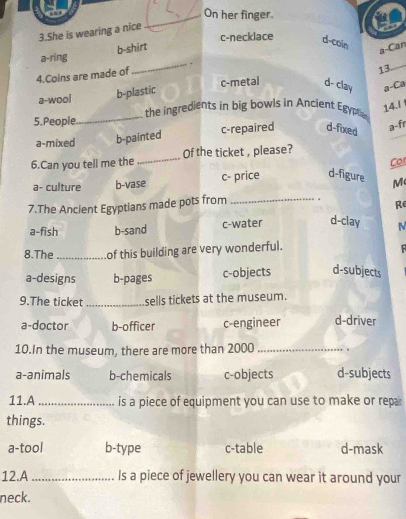 On her finger.
3.She is wearing a nice
c-necklace d-coin
a-ring b-shirt
a-Can
_.
4.Coins are made of
13_
a-wool b-plastic c-metal
d- clay a-Ca
14.I 
_the ingredients in big bowls in Ancient Egyptian
5.People
a-mixed b-painted c-repaired d-fixed
a-fr
6.Can you tell me the _Of the ticket , please?
Cor
a- culture b-vase c- price
d-figure M
7.The Ancient Egyptians made pots from_
.
Re
a-fish b-sand c-water
d-clay N
8.The_ of this building are very wonderful.

a-designs b-pages c-objects
d-subjects
9.The ticket _sells tickets at the museum.
a-doctor b-officer c-engineer
d-driver
10.In the museum, there are more than 2000 _.
a-animals b-chemicals c-objects d-subjects
11.A is a piece of equipment you can use to make or repa 
things.
a-tool b-type c-table d-mask
12.A _Is a piece of jewellery you can wear it around your
neck.
