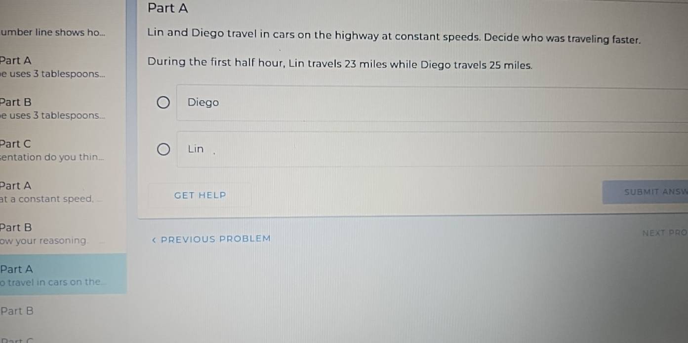 umber line shows ho... Lin and Diego travel in cars on the highway at constant speeds. Decide who was traveling faster. 
Part A During the first half hour, Lin travels 23 miles while Diego travels 25 miles. 
e uses 3 tablespoons... 
Part B Diego 
e uses 3 tablespoons... 
Part C 
Lin , 
entation do you thin... 
Part A 
at a constant speed. GET HELP SUBMIT ANSW 
Part B 
NEXT PRO 
ow your reasoning. < PREVIOUS PROBLEM 
Part A 
o travel in cars on the 
Part B