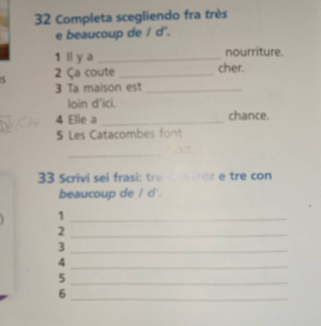 Completa scegliendo fra très 
e beaucoup de / d'. 
1 l y a_ 
nourriture. 
2 Ça coute_ 
cher. 
d 
3 Ta maison est_ 
loin d'ici. 
4 Elle a_ 
chance. 
5 Les Catacombes font 
_ 
33 Scrivi sei frasi: tre r co 
beaucoup de / d. 
_1 
_2 
_3 
_4 
_5 
_6