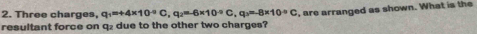 Three charges, q_1=+4* 10^(-9)C, q_2=-6* 10^(-9)C, q_3=-8* 10^(-9)C
resultant force on q₂ due to the other two charges? , are arranged as shown. What is the