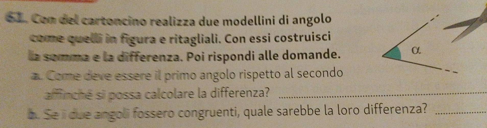 Con del cartoncino realizza due modellini di angolo 
come quelli in figura e ritagliali. Con essi costruisci 
la somma e la differenza. Poi rispondi alle domande. 
α 
a. Come deve essere il primo angolo rispetto al secondo 
afffinché si possa calcolare la differenza?_ 
a. Se i due angol fossero congruenti, quale sarebbe la loro differenza?_