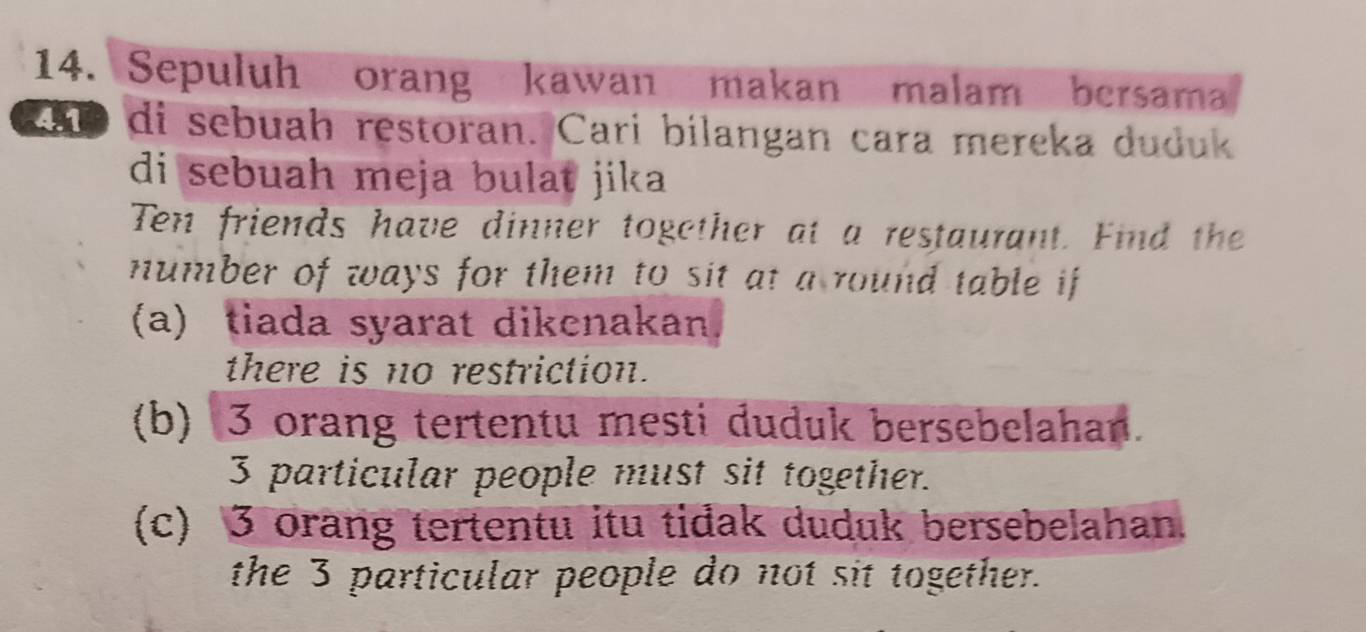 Sepuluh orang kawan makan malam bersama
4n9 di sebuah restoran. Cari bilangan cara mereka duduk 
di sebuah meja bulat jika 
Ten friends have dinner together at a restaurant. Find the 
number of ways for them to sit at a round table if 
(a) tiada syarat dikenakan 
there is no restriction. 
(b) 3 orang tertentu mesti duduk bersebelahan.
3 particular people must sit together. 
(c) 3 orang tertentu itu tidak duduk bersebelahan. 
the 3 particular people do not sit together.