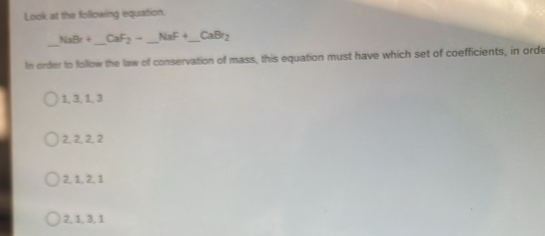 Look at the following equation.
_ NaBr+ _  CaF_2-_ NaF+_ CaBr_2 __
In order to follow the law of conservation of mass, this equation must have which set of coefficients, in orde
1, 3, 1, 3
2, 2, 2, 2
2, 1, 2, 1
2, 1, 3, 1