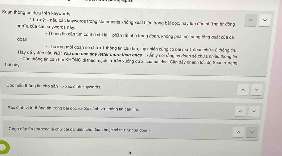 grap n s 
Scan thông tin dựa trên keywords 
* Lưu ý: - nếu các keywords trong statements không xuất hiện trong bài đọc, hãy tìm đến những từ đồng 
nghĩa của các keywords này. 
- Thông tin cần tìm có thể chỉ là 1 phần rất nhỏ trong đoạn, không phải nội dung tổng quát của cả 
doạn. 
- Thường mỗi đoạn sẽ chứa 1 thông tin cần tìm, tuy nhiên cũng có bài mà 1 đoạn chứa 2 thông tin. 
Hãy để ý đến câu NB: You can use any letter more than once => Ấn ý nói rằng có đoạn sẽ chứa nhiều thông tin. 
- Các thông tin cần tìm KHÔNG đi theo mạch từ trên xuống dưới của bài đọc. Cần đẩy nhanh tốc độ Scan ở dạng 
bài này. 
Đọc hiểu thông tin cho sẵn => xác định keywords 
Xác định vị trí thông tin trong bài đọc => So sánh với thông tin cần tìm. ^ 
Chọn đáp án (thường là chữ cái đại diện cho đoạn hoặc số thứ tự của đoạn)