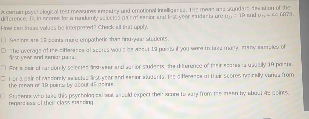 A certain psychological test measures empathy and emotional intelligence. The mean and standard deviation of the
difference, D, in scores for a randomly selected pair of senior and first-year students are mu _D=19 and sigma _D=44.6878. 
How can these values be interpreted? Check all that apply.
Seniors are 19 points more empathetic than first-year students.
The average of the difference of scores would be about 19 points if you were to take many, many samples of
first-year and senior pairs.
For a pair of randomly selected first-year and senior students, the difference of their scores is usually 19 points.
For a pair of randomly selected first-year and senior students, the difference of their scores typically varies from
the mean of 19 points by about 45 points.
Students who take this psychological test should expect their score to vary from the mean by about 45 points,
regardless of their class standing.