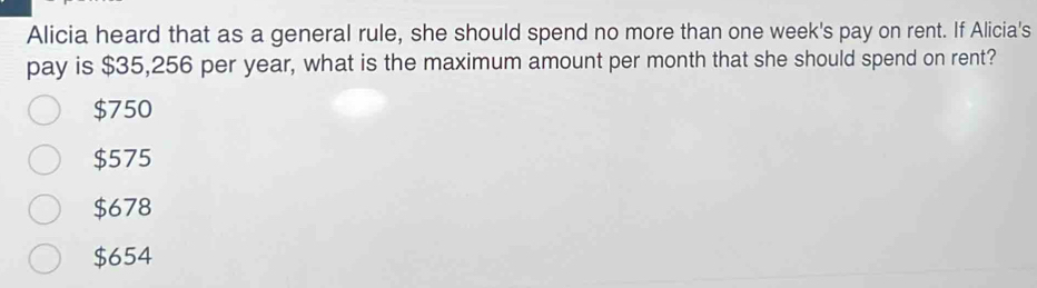 Alicia heard that as a general rule, she should spend no more than one week's pay on rent. If Alicia's
pay is $35,256 per year, what is the maximum amount per month that she should spend on rent?
$750
$575
$678
$654