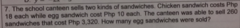 The school canteen sells two kinds of sandwiches. Chicken sandwich costs Php
18 each while egg sandwich cost Php 10 each. The canteen was able to sell 260
sandwiches that cost Php 3,320. How many egg sandwiches were sold?