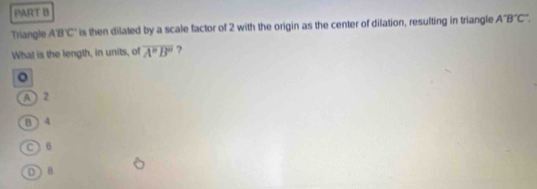 Triangle ABC is then dilated by a scale factor of 2 with the origin as the center of dilation, resulting in triangle A°B°C°
What is the length, in units, of overline A''B'' ?
。
A  2
B  4
C) 6
D) 8