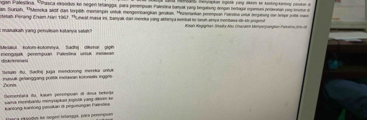 Kja sama menbahtu menylapkan logistik yang dikirim ke kantong-kantong pasukan di
gan Palestina. ¹²Pasca eksodus ke negeri tetangga, para perempuan Palestina banyak yang bergabung dengan berbagai organisasi perlawanan yang tersebar di
an Suriah. ¹³Mereka aktif dan terpilih memimpin untuk mengembangkan gerakan. ¹ªKetertarikan perempuan Palestina untuk bergabung dan belajar politik makin
etelah Perang Enam Hari 1967. ¹Lewat masa ini, banyak dari mereka yang akhirya kembali ke tanah aimya membawa ide-ide progresif
Kisah Kegigihan Shadia Abu Ghazaleh Memperjuangkan Palestina (tirfo.d)
it manakah yang penulisan katanya salah?
Melalui kolom-kolomnya, Sadhij dikenal gigih
mengajak perempuan Palestina untuk melawan
diskriminasi
Selain itu, Sadhij juga mendorong mereka untuk
masuk gelanggang politik melawan kolonialis Inggris
Zionis
Sementara itu, kaum perempuan di desa bekerja
sama membantu menyiapkan logistik yang dikirim ke
kantong-kantong pasukan di pegunungan Palestina
Pasca eksodus ke negen tetangga, para perempuan