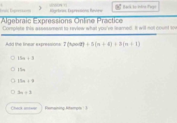 LESSON 11 Back to Intro Page
braic Expressions Algebraic Expressions Review
Algebraic Expressions Online Practice
Complete this assessment to review what you've learned. It will not count tow
Add the linear expressions 7(npoitz)+5(n+4)+3(n+1)
15n+3
15n
15n+9
3n+3
Check answer Remaining Attempts 3