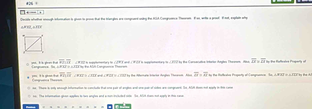 #26 
《) Listen
Decide whether enough information is given to prove that the triangles are congruent using the ASA Congruence Theorem. If so, write a proof. If not, explain why
△ WXZ, △ YZX
yes. It is given that overline WZ||overline YX∠ WXZ is supplementary to ∠ ZWX and ∠ WZX is supplementary to ∠ XYZ by the Consecutive Interior Angles Theorem. Also, overline ZX≌ overline ZX by the Reflexive Praperty of
Congruence. So, △F XZ≌ △ YZX by the ASA Congruence Theorem
ye s. It is given that overline WZparallel overline YX∠ WXZ≌ ∠ YZX and ∠ WZX≌ ∠ YXZ by the Alternate Interior Angles Theorem. Also overline ZX≌ overline XZ by the Reflexive Property of Congruence. Se, △ WXZ≌ △ YZX
Congruence Theorem. by the AS
no; There is only enough information to conclude that one pair of angles and one pair of sides are congruent. So, ASA does not apply in this case
no; The information given applies to two angles and a non-included side So, ASA does not apply in this case
Presious 17 “ 19 20 21 21 3 24 25