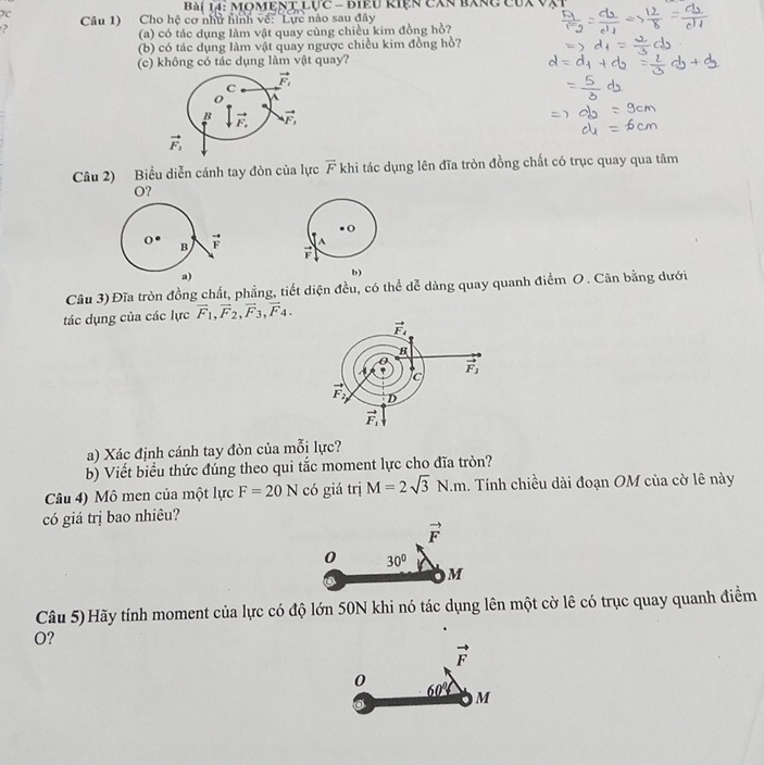 àí 14: MOMEN xLUC- Biểu Riện cXn bxnc cux VXt
Câu 1) Cho hệ cơ như hình về: Lực nào sau đây
?
(a) có tác dụng làm vật quay cùng chiều kim đồng hồ?
(b) có tác dụng làm vật quay ngược chiều kim đồng hồ?
(c) không có tác dụng làm vật quay?
Câu 2) Biểu diễn cánh tay đòn của lực vector F khi tác dụng lên đĩa tròn đồng chất có trục quay qua tâm
O?
A
x°
b)
Câu 3) Đĩa tròn đồng chất, phẳng, tiết diện đều, có thể dễ dàng quay quanh điểm O . Cân bằng dưới
tác dụng của các lực vector F_1,vector F_2,vector F_3,vector F_4.
a) Xác định cánh tay đòn của mỗi lực?
b) Viết biểu thức đúng theo qui tắc moment lực cho đĩa tròn?
Câu 4) Mô men của một lực F=20N có giá trị M=2sqrt(3)N.m. Tính chiều dài đoạn OM của cờ lê này
có giá trị bao nhiêu?
vector F
0 30°
M
Câu 5) Hãy tính moment của lực có độ lớn 50N khi nó tác dụng lên một cờ lê có trục quay quanh điểm
O?
vector F
0 _ 60° M