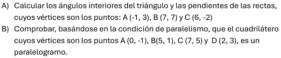 Calcular los ángulos interiores del triángulo y las pendientes de las rectas, 
cuyos vértices son los puntos: A(-1,3), B(7,7) y C(6,-2)
B) Comprobar, basándose en la condición de paralelismo, que el cuadrilátero 
cuyos vértices son los puntos A(0,-1), B(5,1), C(7,5) y D(2,3) , es un 
paralelogramo.