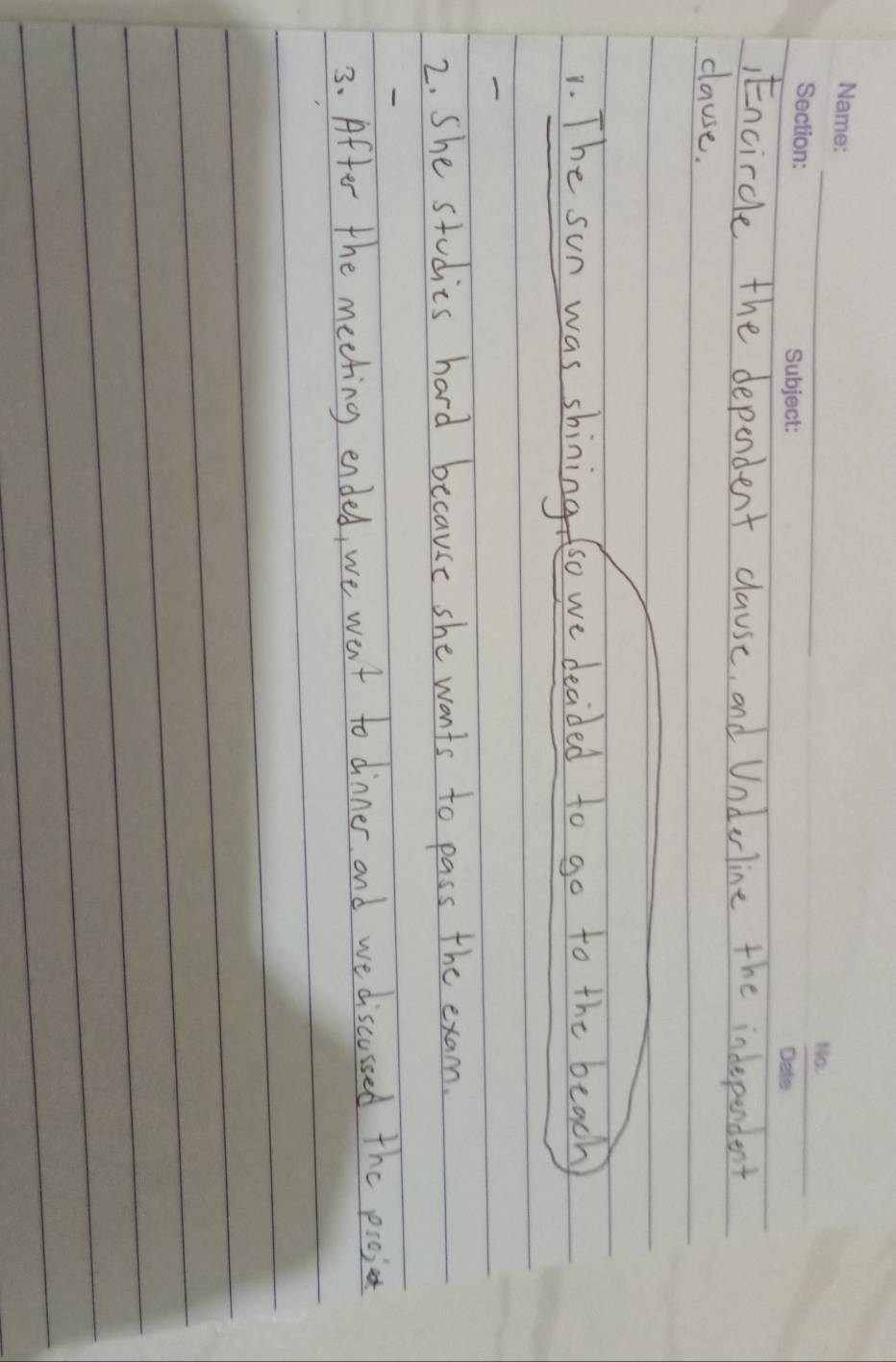 Encircle the dependent clause, and Underline the indeperdent 
clause. 
1. The sun was shining so we decided to go to the beach 
2. She studies hard because she wants to pass the exam. 
3. After the meeting ended, we went to dinner and we discussed the pioj