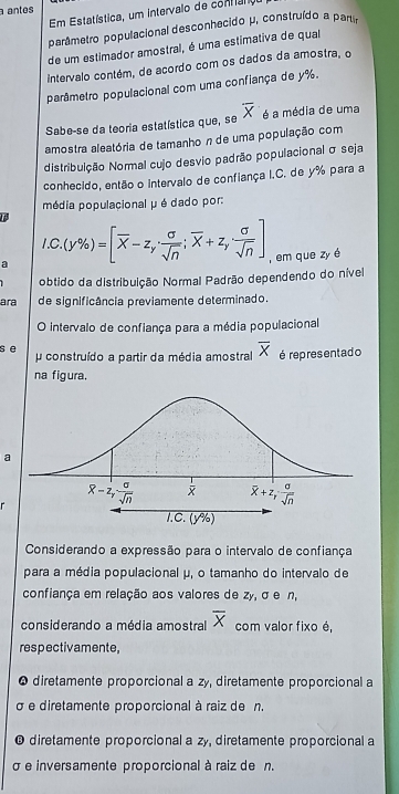 a antes
Em Estatística, um intervalo de contaro
parâmetro populacional desconhecido μ, construído a partír
de um estimador amostral, é uma estimativa de qual
intervalo contém, de acordo com os dados da amostra, o
parâmetro populacional com uma confiança de y%.
Sabe-se da teoria estatística que, se overline X é a média de uma
amostra aleatória de tamanho n de uma população com
distribuição Normal cujo desvio padrão populacional σ seja
conhecido, então o intervalo de confiança I.C. de y% para a
média populacional μ é dado por:
1
C
a.(y% )=[overline X-z_y·  sigma /sqrt(n) ;overline X+z_y sigma /sqrt(n) ] , em que zy é
obtido da distribuição Normal Padrão dependendo do nível
ara de significância previamente determinado.
O intervalo de confiança para a média populacional
s e  construído a partir da média amostral overline X é representado
na figura.
a
Considerando a expressão para o intervalo de confiança
para a média populacional μ, o tamanho do intervalo de
confiança em relação aos valores de zy, σ e n,
considerando a média amostral overline X com valor fixo é,
respectivamente,
* diretamente proporcional a zy, diretamente proporcional a
σ e diretamente proporcional à raiz de n.
@ diretamente proporcional a zy, diretamente proporcional a
σ e inversamente proporcional à raiz de n.