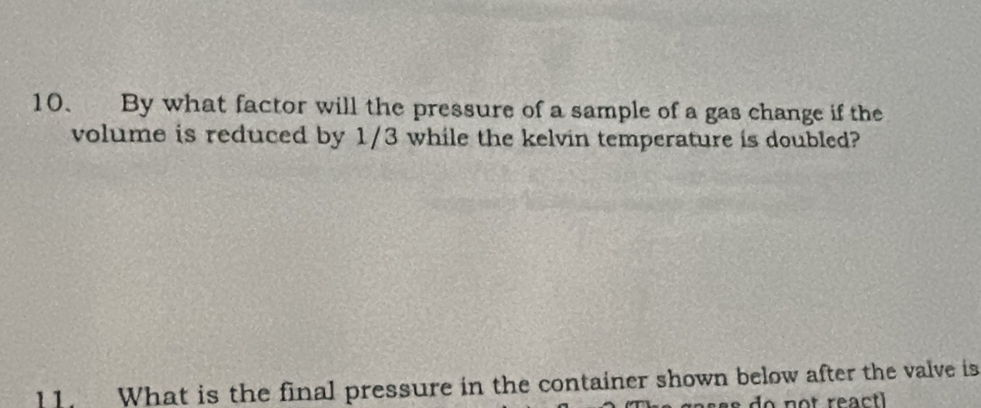 By what factor will the pressure of a sample of a gas change if the 
volume is reduced by 1/3 while the kelvin temperature is doubled? 
11. What is the final pressure in the container shown below after the valve is