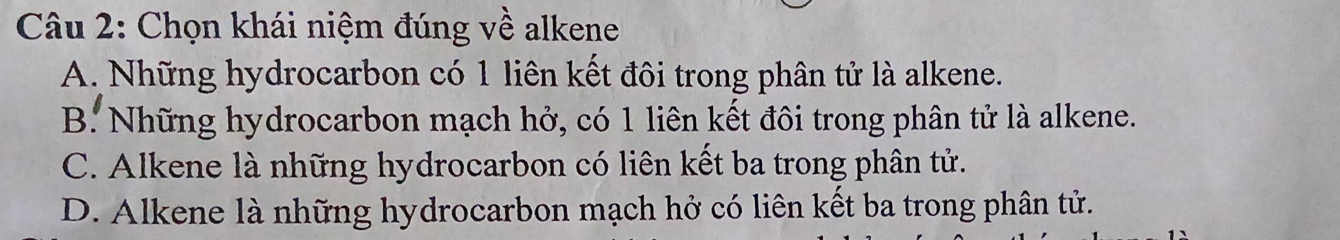 Chọn khái niệm đúng về alkene
A. Những hydrocarbon có 1 liên kết đôi trong phân tử là alkene.
B. Những hydrocarbon mạch hở, có 1 liên kết đôi trong phân tử là alkene.
C. Alkene là những hydrocarbon có liên kết ba trong phân tử.
D. Alkene là những hydrocarbon mạch hở có liên kết ba trong phân tử.