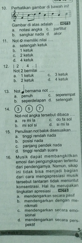 Perhatikan gambar di bawah ini!
Gambar di atas adalah .... ⊥o1s
a. notasi angka c. partitur
b. sangkar nada d. akor
11. Not ● memiliki nilai ..
a. setengah ketuk
b. 1 ketuk
c. 2 ketuk
d. 4 ketuk
12. | 2. 4. |
Not 2 bernilai …
a. 1 ketuk c. 3 ketuk
b. 2 ketuk d. 4 ketuk
13. Not bernama not ....
a. penuh c. seperempat
b. seperdelapan d. setengah
14. 3 5 7
Not-not angka tersebut dibaca ....
a. re mi la c. do fa sol
b. mi sol si d. si mi la
15. Penulisan not balok disesuaikan ….
a. tinggi rendah nada
b. posisi nada
c. panjang pendek nada
d. tinggi rendah suara
16. Musik dapat membangkitkan
emosi dan pengungkapan tertentu
dari pendengarnya. Namun, sikap
ini tidak bisa menjadi bagian 
dari cara mengapresiasi musik
tersebut lantaran tidak menuntut
konsentrasi. Hal itu merupakan
tingkatan apresiasi ....Cors
a. mendengarkan secara pasif
b. mendengarkan dengan me-
nikmati
c. mendengarkan secara emo-
sional
d. mendengarkan secara pers-
pektif
Sani Musik 8 - 2 5