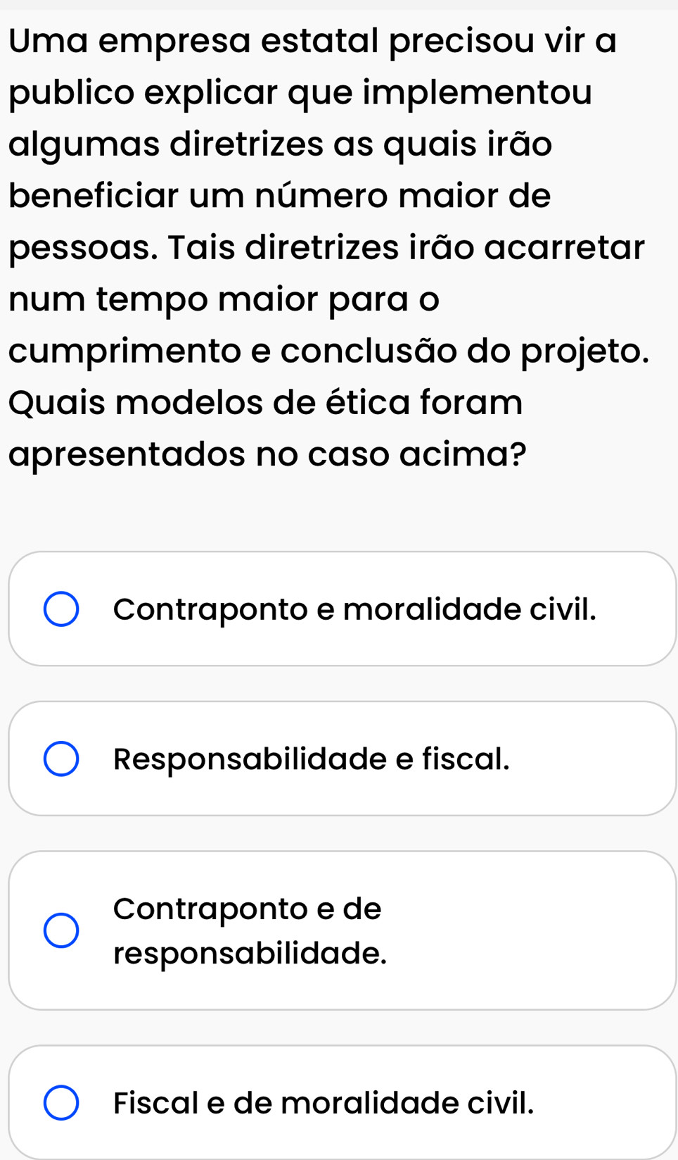 Uma empresa estatal precisou vir a
publico explicar que implementou
algumas diretrizes as quais irão
beneficiar um número maior de
pessoas. Tais diretrizes irão acarretar
num tempo maior para o
cumprimento e conclusão do projeto.
Quais modelos de ética foram
apresentados no caso acima?
Contraponto e moralidade civil.
Responsabilidade e fiscal.
Contraponto e de
responsabilidade.
Fiscal e de moralidade civil.