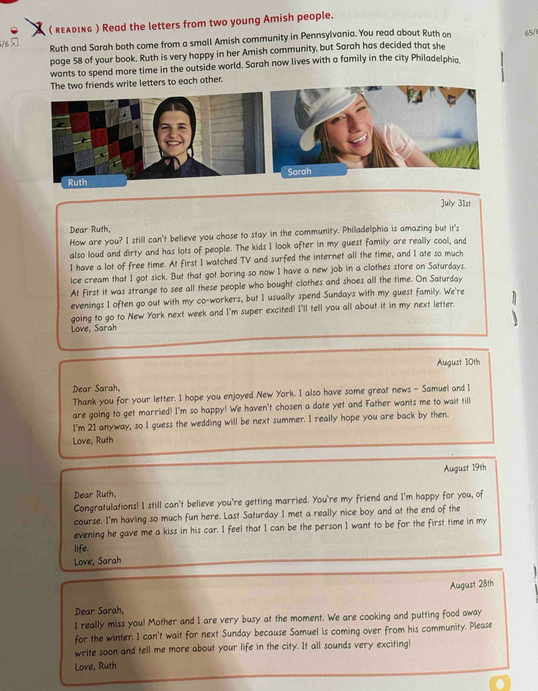 ( REλDInG ) Read the letters from two young Amish people.
/6 
Ruth and Sarah both come from a small Amish community in Pennsylvania. You read about Ruth on 65/
page 58 of your book. Ruth is very happy in her Amish community, but Sarah has decided that she
wants to spend more time in the outside world. Sarah now lives with a family in the city Philadelphia.
The two friends write letters to each other.
July 31st
Dear Ruth,
How are you? I still can't believe you chose to stay in the community. Philadelphia is amazing but it's
also loud and dirty and has lots of people. The kids I look after in my guest family are really cool, and
I have a lot of free time. At first I watched TV and surfed the internet all the time, and I ate so much
ice cream that I got sick. But that got boring so now I have a new job in a clothes store on Saturdays.
At first it was strange to see all these people who bought clothes and shoes all the time. On Saturday
evenings I often go out with my co-workers, but I usually spend Sundays with my guest family. We're
going to go to New York next week and I'm super excited! I'll tell you all about it in my next letter.
Love, Sarah
August 10th
Dear Sarah,
Thank you for your letter. I hope you enjoyed New York. I also have some great news - Samuel and I
are going to get married! I'm so happy! We haven't chosen a date yet and Father wants me to wait till
I'm 21 anyway, so I guess the wedding will be next summer. I really hope you are back by then.
Love, Ruth
August 19th
Dear Ruth,
Congratulations! I still can't believe you're getting married. You're my friend and I'm happy for you, of
course. I'm having so much fun here. Last Saturday I met a really nice boy and at the end of the
evening he gave me a kiss in his car. I feel that I can be the person I want to be for the first time in my
life.
Love, Sarah
August 28th
Dear Sarah,
I really miss you! Mother and I are very busy at the moment. We are cooking and putting food away
for the winter. I can't wait for next Sunday because Samuel is coming over from his community. Please
write soon and tell me more about your life in the city. It all sounds very exciting!
Love, Ruth