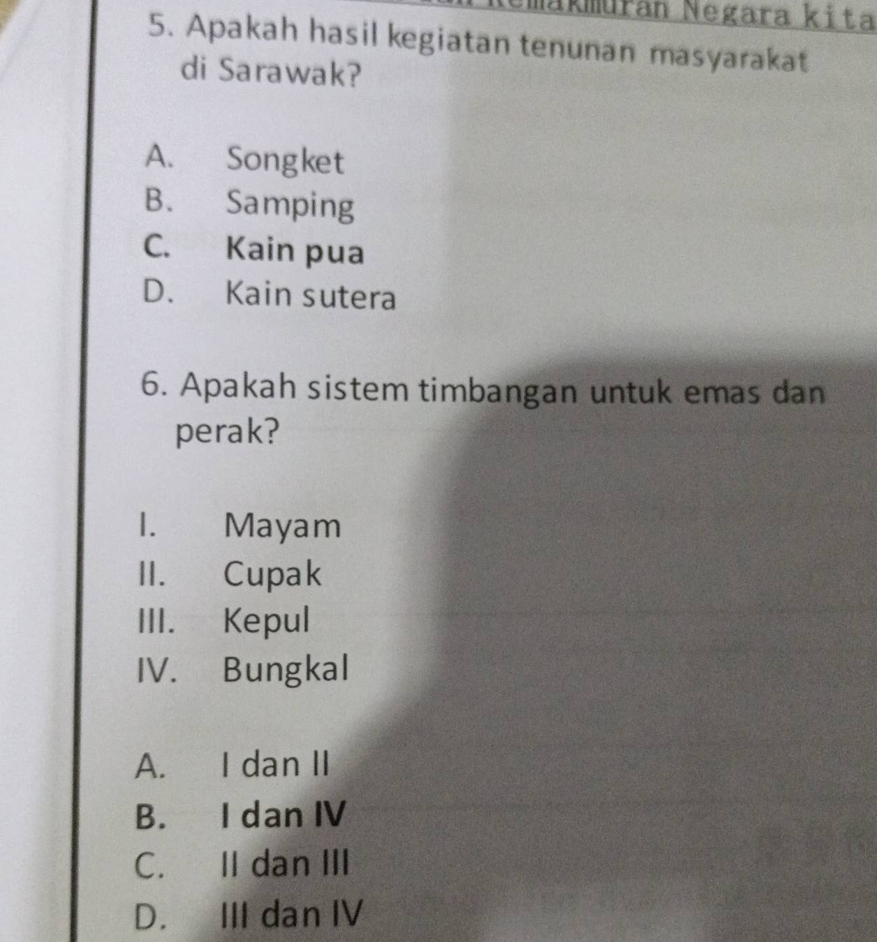 Makmuran Negara kita
5. Apakah hasil kegiatan tenunan masyarakat
di Sarawak?
A. Songket
B. Samping
C. Kain pua
D. Kain sutera
6. Apakah sistem timbangan untuk emas dan
perak?
1. Mayam
II. Cupak
III. Kepul
IV. Bungkal
A. I dan II
B. I dan IV
C. II dan III
D. III dan IV