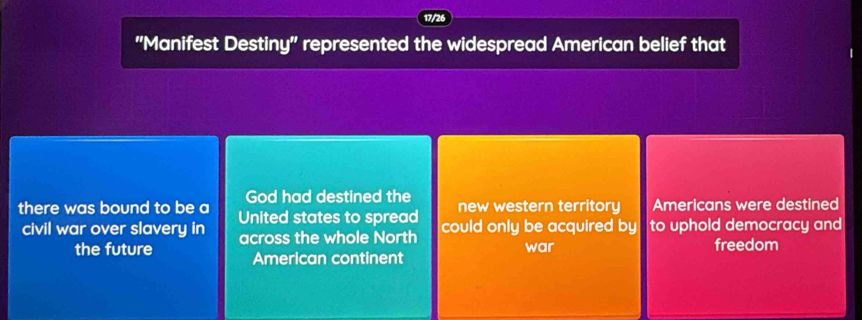 17/26 
"Manifest Destiny" represented the widespread American belief that 
God had destined the new western territory Americans were destined 
there was bound to be a United states to spread could only be acquired by to uphold democracy and 
civil war over slavery in across the whole North 
the future American continent war freedom