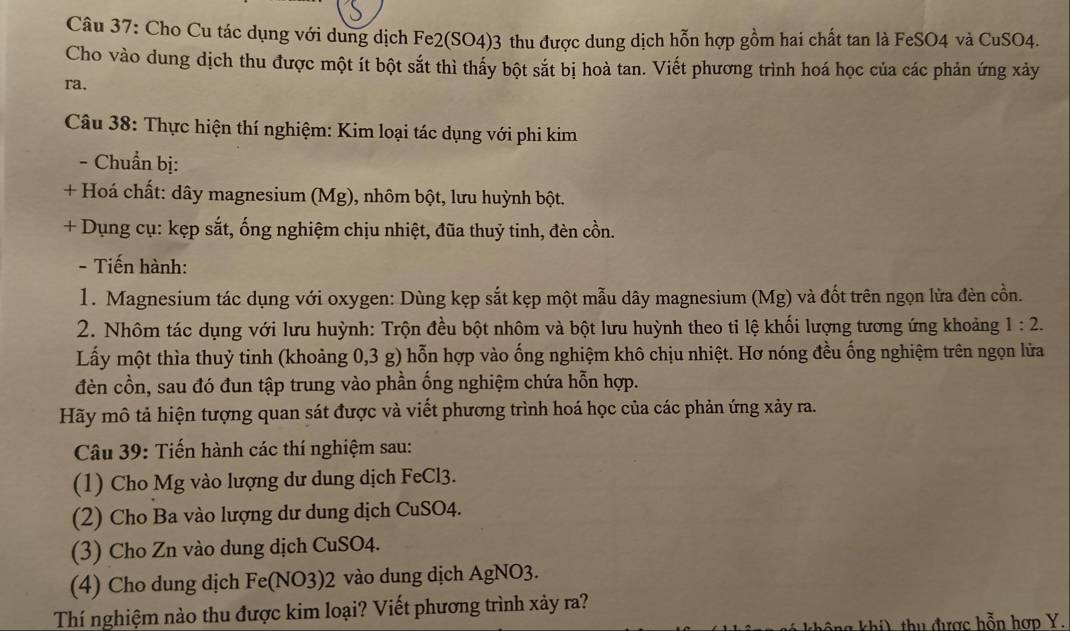 Cho Cu tác dụng với dung dịch Fe2(SO4)3 thu được dung dịch hỗn hợp gồm hai chất tan là FeSO4 và CuSO4.
Cho vào dung dịch thu được một ít bột sắt thì thấy bột sắt bị hoà tan. Viết phương trình hoá học của các phản ứng xảy
ra.
Câu 38: Thực hiện thí nghiệm: Kim loại tác dụng với phi kim
- Chuẩn bị:
+ Hoá chất: dây magnesium (Mg), nhôm bột, lưu huỳnh bột.
+ Dụng cụ: kẹp sắt, ống nghiệm chịu nhiệt, đũa thuỷ tinh, đèn cồn.
- Tiến hành:
1. Magnesium tác dụng với oxygen: Dùng kẹp sắt kẹp một mẫu dây magnesium (Mg) và đốt trên ngọn lửa đèn cồn.
2. Nhôm tác dụng với lưu huỳnh: Trộn đều bột nhôm và bột lưu huỳnh theo ti lệ khối lượng tương ứng khoảng 1:2.
Lấy một thìa thuỷ tinh (khoảng 0,3 g) hỗn hợp vào ống nghiệm khô chịu nhiệt. Hơ nóng đều ống nghiệm trên ngọn lửa
đèn cồn, sau đó đun tập trung vào phần ống nghiệm chứa hỗn hợp.
Hãy mô tả hiện tượng quan sát được và viết phương trình hoá học của các phản ứng xảy ra.
Câu 39: Tiến hành các thí nghiệm sau:
(1) Cho Mg vào lượng dư dung dịch FeCl3.
(2) Cho Ba vào lượng dư dung dịch CuSO4.
(3) Cho Zn vào dung dịch CuSO4.
(4) Cho dung dịch Fe(NO3)2 vào dung dịch AgNO3.
Thí nghiệm nào thu được kim loại? Viết phương trình xảy ra?
hil thu được hỗn hợp Y.