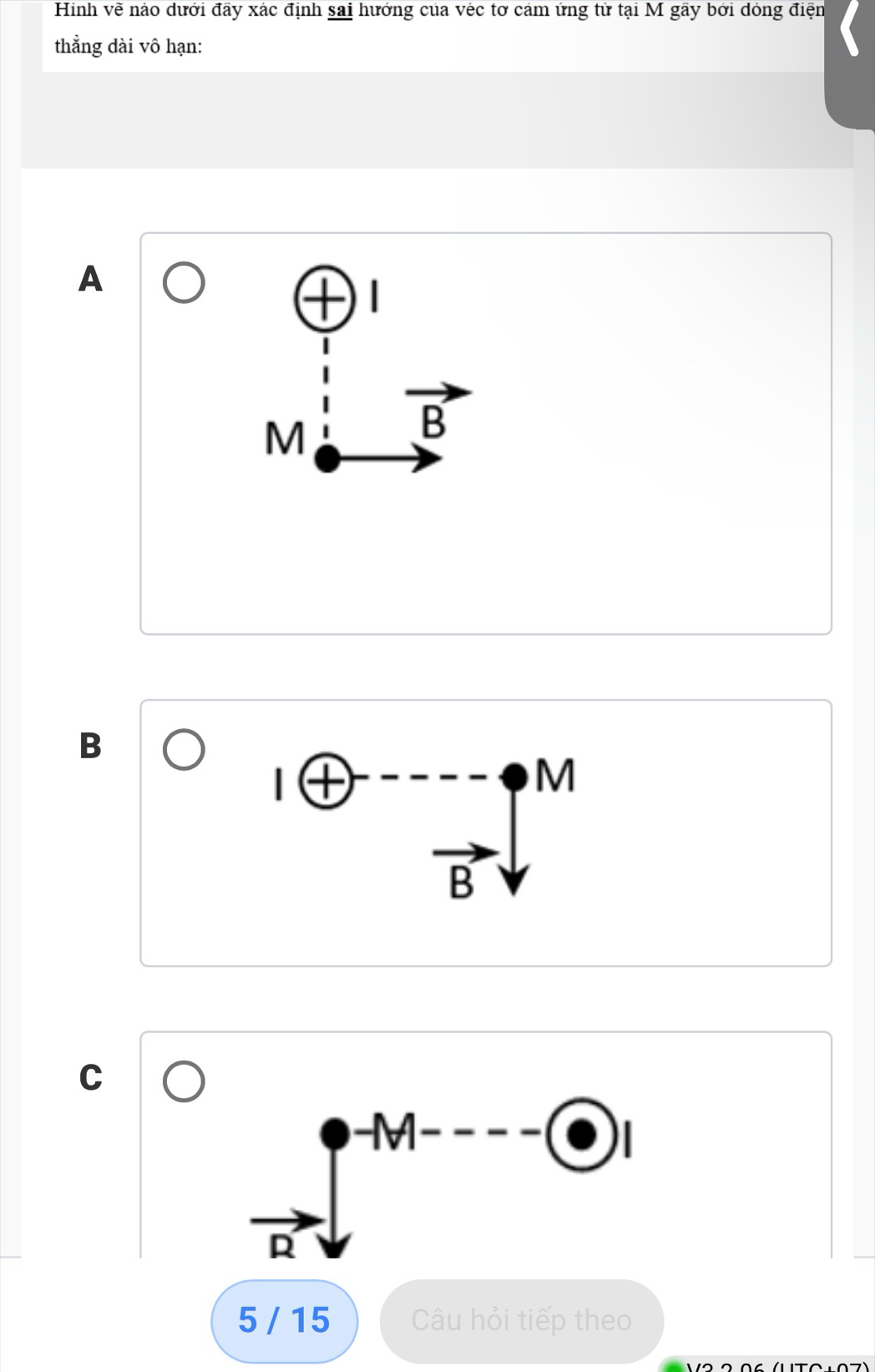 Hình vẽ nào dưới đầy xác định sai hướng của véc tơ cảm ứng tử tại M gây bởi dỏng điện
thẳng dài vô hạn:
A
M
vector B
B
|oplus^(----)_vector BV 
□ 
C
-M-...
1 D
5 / 15 Câu hỏi tiếp theo