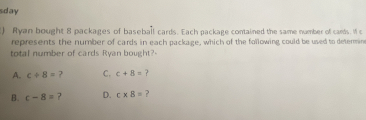 sday
) Ryan bought 8 packages of baseball cards. Each package contained the same number of cards. If c
represents the number of cards in each package, which of the following could be used to determine
total number of cards Ryan bought?
A. c/ 8= ? C. c+8= ?
B. c-8= ? D. c* 8= ?